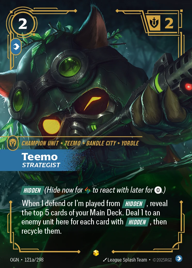 Riftbound Unit: Teemo, Strategist. [Hidden] (Hide now for [A] to react with later for [0].)
When I defend or I'm played from [Hidden], reveal the top 5 cards of your Main Deck. Deal 1 to an enemy unit here for each card with [Hidden], then recycle them.