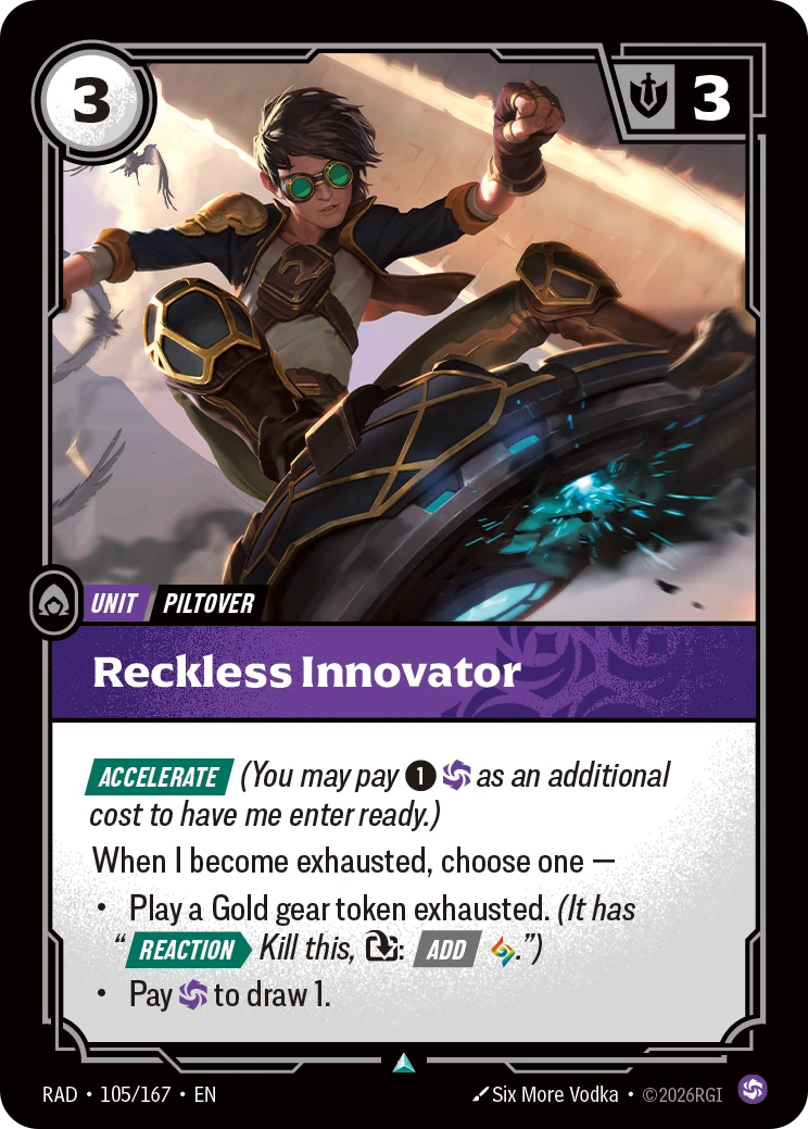 Riftbound Unit: Reckless Innovator. [Accelerate] (You may pay [1][C] as an additional cost to have me enter ready.)
When I become exhausted, choose one —
- Play a Gold gear token exhausted. (It has "[Reaction][>] Kill this, [T]: [Add] [A].")
- Pay [C] to draw 1.