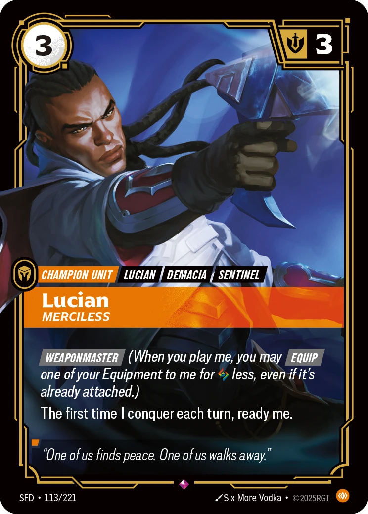 Riftbound Unit: Lucian, Merciless. [Weaponmaster] (When you play me, you may [Equip] one of your Equipment to me for [A] less, even if it's already attached.)
The first time I conquer each turn, ready me.