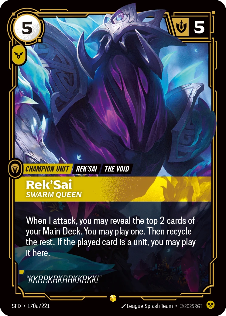 Riftbound Unit: Rek'Sai, Swarm Queen. When I attack, you may reveal the top 2 cards of your Main Deck. You may play one. Then recycle the rest. If the played card is a unit, you may play it here.
