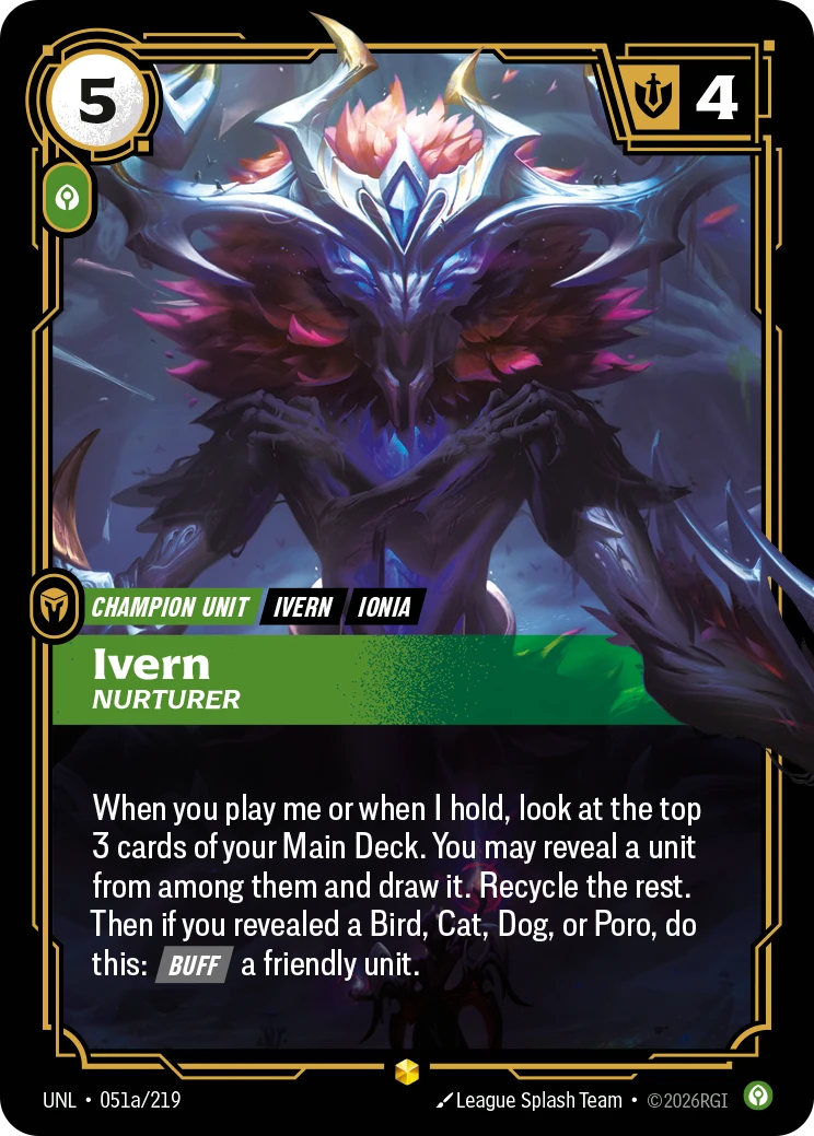 Riftbound Unit: Ivern, Nurturer. When you play me or when I hold, look at the top 3 cards of your Main Deck. You may reveal a unit from among them and draw it. Recycle the rest. Then if you revealed a Bird, Cat, Dog, or Poro, do this: [Buff] a friendly unit.