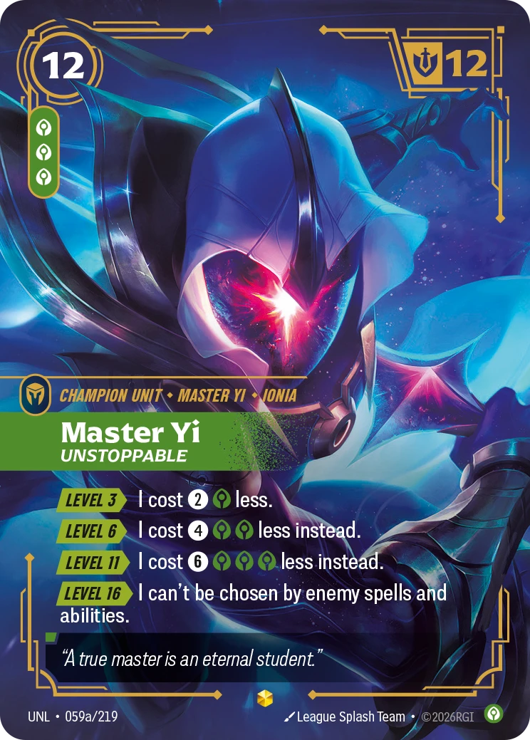 Riftbound Unit: Master Yi, Unstoppable. [Level 3][>] I cost [2][C] less.
[Level 6][>] I cost [4][C][C] less instead.
[Level 11][>] I cost [6][C][C][C] less instead.
[Level 16][>] I can't be chosen by enemy spells and abilities.
